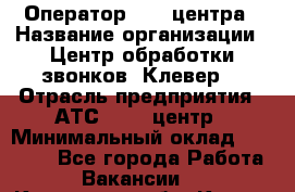 Оператор Call-центра › Название организации ­ Центр обработки звонков "Клевер" › Отрасль предприятия ­ АТС, call-центр › Минимальный оклад ­ 10 000 - Все города Работа » Вакансии   . Курганская обл.,Курган г.